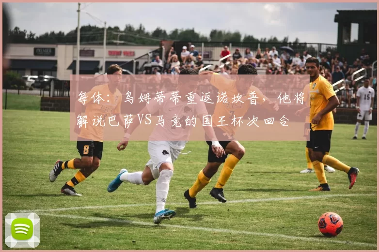 每体：乌姆蒂蒂重返诺坎普，他将解说巴萨VS马竞的国王杯次回合