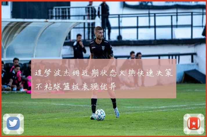 追梦波杰姆近期状态火热快速决策不粘球篮板表现优异