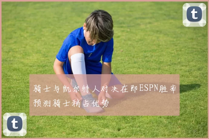 骑士与凯尔特人对决在即ESPN胜率预测骑士稍占优势