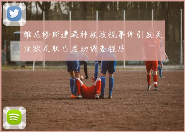 维尼修斯遭遇种族歧视事件引发关注欧足联已启动调查程序