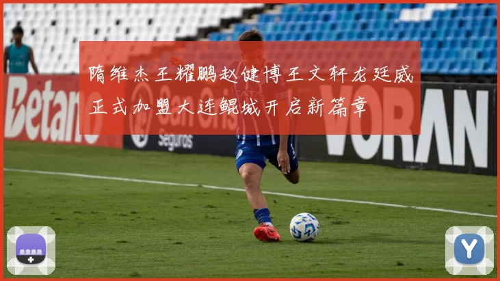 隋维杰王耀鹏赵健博王文轩龙廷威正式加盟大连鲲城开启新篇章