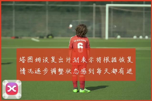 塔图姆谈复出计划表示将根据恢复情况逐步调整状态感到每天都有进步