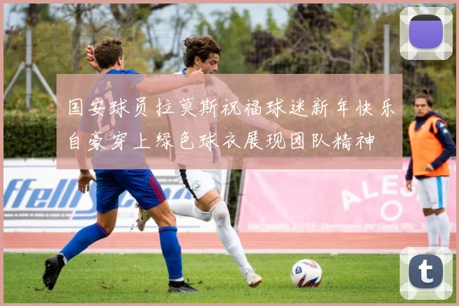 国安球员拉莫斯祝福球迷新年快乐自豪穿上绿色球衣展现团队精神