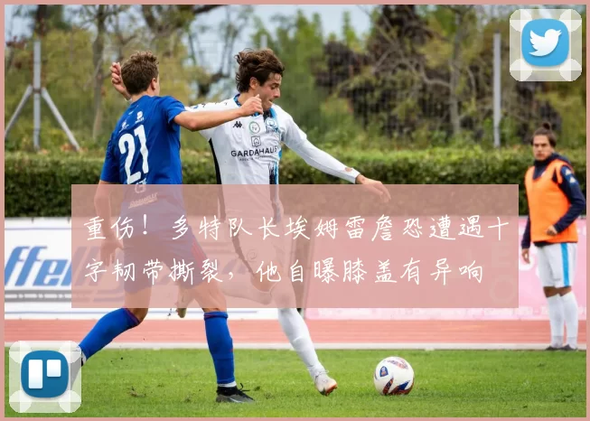 重伤！多特队长埃姆雷詹恐遭遇十字韧带撕裂，他自曝膝盖有异响