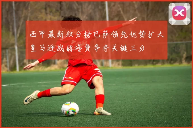 西甲最新积分榜巴萨领先优势扩大皇马迎战赫塔费争夺关键三分