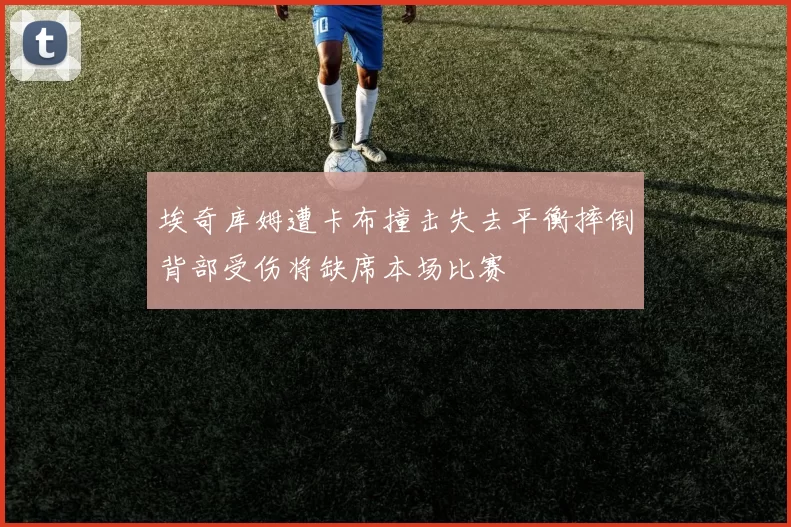 埃奇库姆遭卡布撞击失去平衡摔倒背部受伤将缺席本场比赛