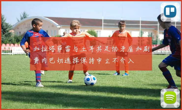 加拉塔萨雷与土耳其足协矛盾加剧费内巴切选择保持中立不介入