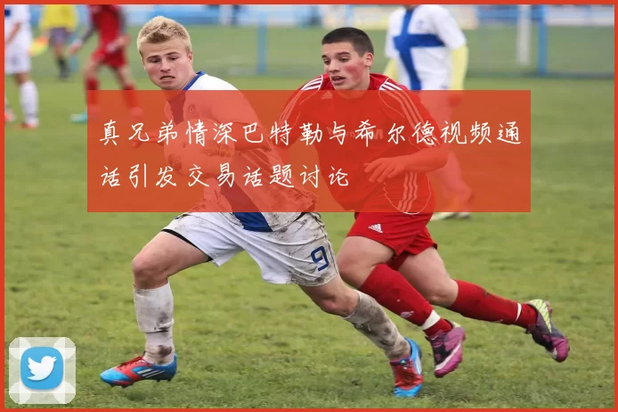 真兄弟情深巴特勒与希尔德视频通话引发交易话题讨论