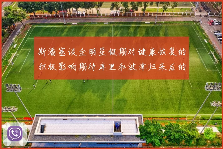 斯潘塞谈全明星假期对健康恢复的积极影响期待库里和波津归来后的全新面貌