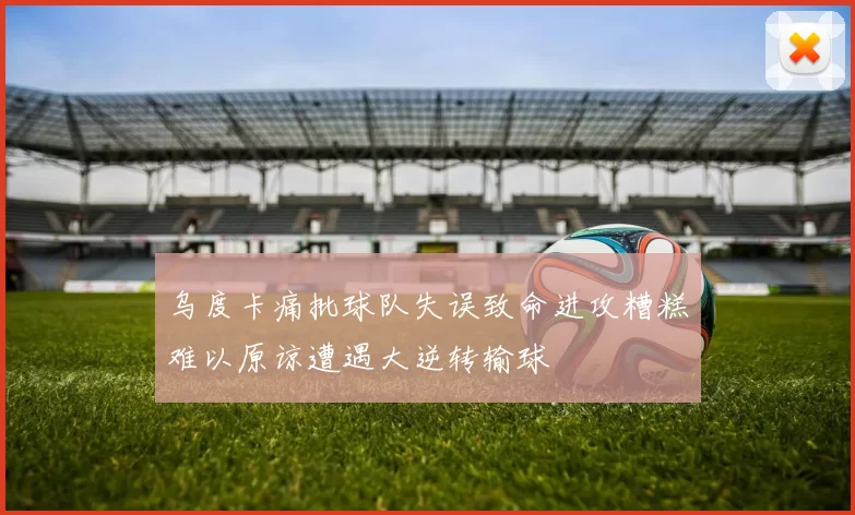 乌度卡痛批球队失误致命进攻糟糕难以原谅遭遇大逆转输球