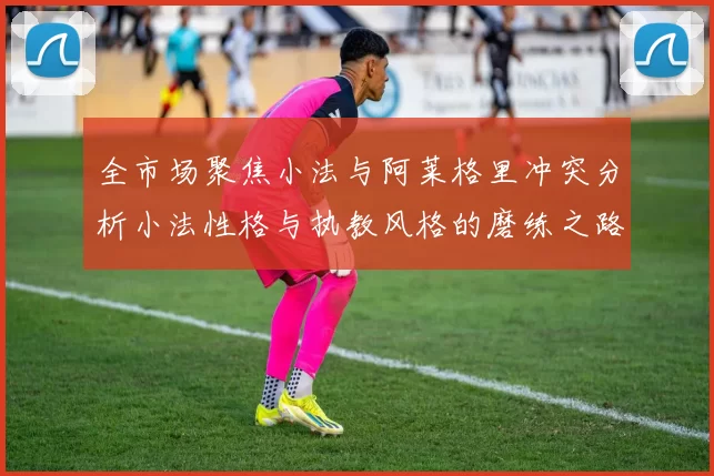 全市场聚焦小法与阿莱格里冲突分析小法性格与执教风格的磨练之路