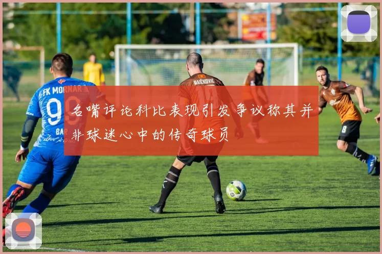 名嘴评论科比表现引发争议称其并非球迷心中的传奇球员