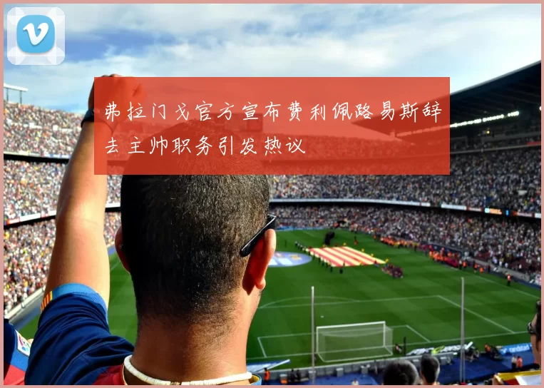 弗拉门戈官方宣布费利佩路易斯辞去主帅职务引发热议