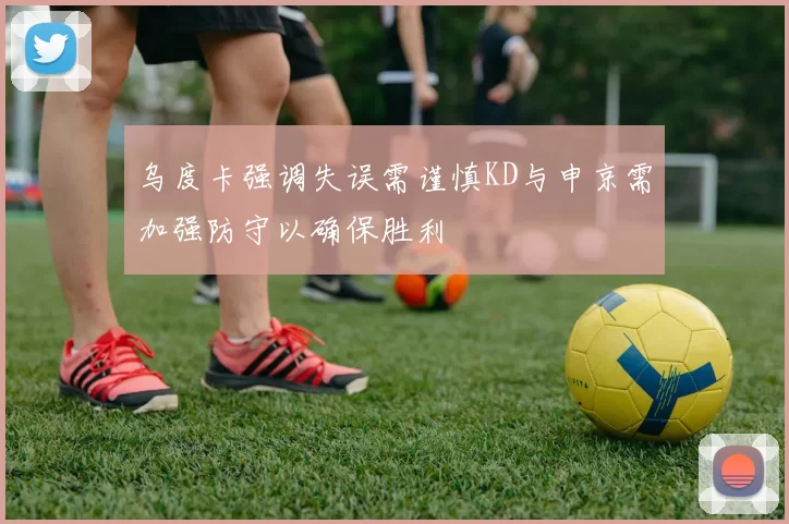 乌度卡强调失误需谨慎KD与申京需加强防守以确保胜利