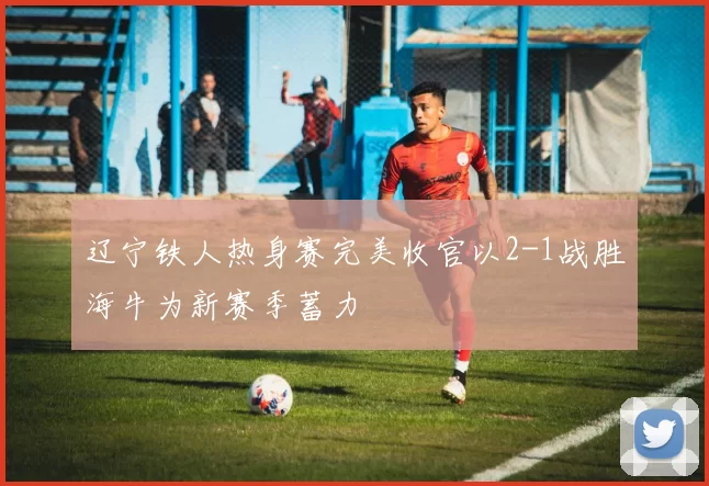 辽宁铁人热身赛完美收官以2-1战胜海牛为新赛季蓄力